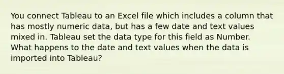 You connect Tableau to an Excel file which includes a column that has mostly numeric data, but has a few date and text values mixed in. Tableau set the data type for this field as Number. What happens to the date and text values when the data is imported into Tableau?