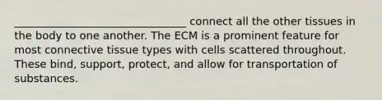 ________________________________ connect all the other tissues in the body to one another. The ECM is a prominent feature for most connective tissue types with cells scattered throughout. These bind, support, protect, and allow for transportation of substances.