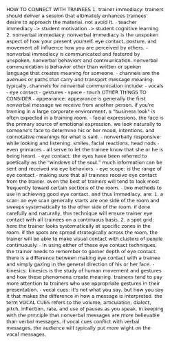 HOW TO CONNECT WITH TRAINEES 1. trainer immediacy: trainers should deliver a session that ultimately enhances trainees' desire to approach the material, not avoid it. - teacher immediacy -> student motivation -> student cognitive learning 2. nonverbal immediacy: nonverbal immediacy is the unspoken aspect of how your present yourself. eye contact, posture, and movement all influence how you are perceived by others. - nonverbal immediacy is communicated and fostered by unspoken, nonverbal behaviors and communication. nonverbal communication is behavior other than written or spoken language that creates meaning for someone. - channels are the avenues or paths that carry and transport message meaning. typically, channels for nonverbal communication include: - vocals - eye contact - gestures - space - touch OTHER THINGS TO CONSIDER - appearance: appearance is generally the first nonverbal message we receive from another person. if you're training in a large corporate environment, a "business look" is often expected in a training room. - facial expressions. the face is the primary source of emotional expression. we look naturally to someone's face to determine his or her mood, intentions, and connotative meanings for what is said. - nonverbally responsive: while looking and listening. smiles, facial reactions, head nods - even grimaces - all serve to let the trainee know that she or he is being heard. - eye contact: the eyes have been referred to poetically as the "windows of the soul." much information can be sent and received via eye behaviors. - eye scope: is the range of eye contact - making sure that all trainees receive eye contact from the trainer. even the best of trainers will tend to look most frequently toward certain sections of the room. - two methods to use in achieving good eye contact, and thus immediacy, are: 1. a scan: an eye scan generally starts are one side of the room and sweeps systematically to the other side of the room. if done carefully and naturally, this technique will ensure trainer eye contact with all trainees on a continuous basis. 2. a spot grid: here the trainer looks systematically at specific zones in the room. if the spots are spread strategically across the room, the trainer will be able to make visual contact with clusters of people continuously. - in using either of these eye contact techniques, the trainer needs to remember to garner depth of eye contact. there is a difference between making eye contact with a trainee and simply gazing in the general direction of his or her face. - kinesics: kinesics is the study of human movement and gestures and how these phenomena create meaning. trainees tend to pay more attention to trainers who use appropriate gestures in their presentation. - vocal cues: it's not what you say, but how you say it that makes the difference in how a message is interpreted. the term VOCAL CUES refers to the volume, articulation, dialect, pitch, inflection, rate, and use of pauses as you speak. in keeping with the principle that nonverbal messages are more believable than verbal messages, if vocal cues conflict with verbal messages, the audience will typically put more wight on the vocal messages.