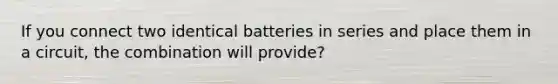 If you connect two identical batteries in series and place them in a circuit, the combination will provide?