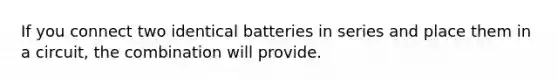 If you connect two identical batteries in series and place them in a circuit, the combination will provide.