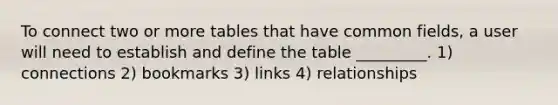 To connect two or more tables that have common fields, a user will need to establish and define the table _________. 1) connections 2) bookmarks 3) links 4) relationships