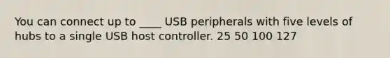 You can connect up to ____ USB peripherals with five levels of hubs to a single USB host controller. 25 50 100 127