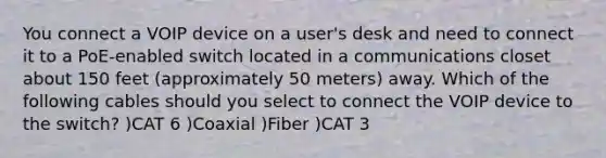 You connect a VOIP device on a user's desk and need to connect it to a PoE-enabled switch located in a communications closet about 150 feet (approximately 50 meters) away. Which of the following cables should you select to connect the VOIP device to the switch? )CAT 6 )Coaxial )Fiber )CAT 3