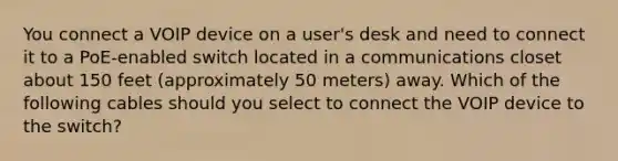 You connect a VOIP device on a user's desk and need to connect it to a PoE-enabled switch located in a communications closet about 150 feet (approximately 50 meters) away. Which of the following cables should you select to connect the VOIP device to the switch?