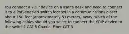 You connect a VOIP device on a user's desk and need to connect it to a PoE-enabled switch located in a communications closet about 150 feet (approximately 50 meters) away. Which of the following cables should you select to connect the VOIP device to the switch? CAT 6 Coaxial Fiber CAT 3