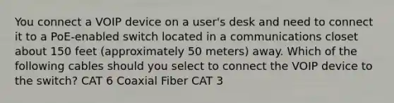 You connect a VOIP device on a user's desk and need to connect it to a PoE-enabled switch located in a communications closet about 150 feet (approximately 50 meters) away. Which of the following cables should you select to connect the VOIP device to the switch? CAT 6 Coaxial Fiber CAT 3