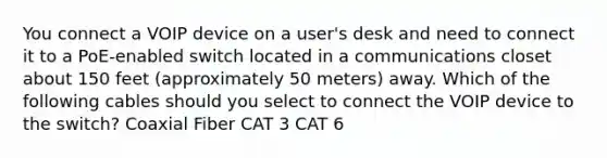 You connect a VOIP device on a user's desk and need to connect it to a PoE-enabled switch located in a communications closet about 150 feet (approximately 50 meters) away. Which of the following cables should you select to connect the VOIP device to the switch? Coaxial Fiber CAT 3 CAT 6