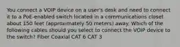 You connect a VOIP device on a user's desk and need to connect it to a PoE-enabled switch located in a communications closet about 150 feet (approximately 50 meters) away. Which of the following cables should you select to connect the VOIP device to the switch? Fiber Coaxial CAT 6 CAT 3