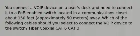 You connect a VOIP device on a user's desk and need to connect it to a PoE-enabled switch located in a communications closet about 150 feet (approximately 50 meters) away. Which of the following cables should you select to connect the VOIP device to the switch? Fiber Coaxial CAT 6 CAT 3