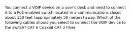 You connect a VOIP device on a user's desk and need to connect it to a PoE-enabled switch located in a communications closet about 150 feet (approximately 50 meters) away. Which of the following cables should you select to connect the VOIP device to the switch? CAT 6 Coaxial CAT 3 Fiber