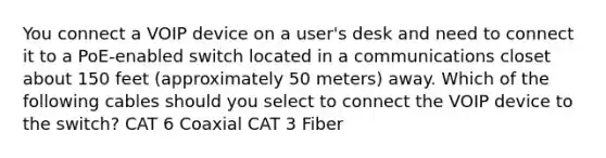 You connect a VOIP device on a user's desk and need to connect it to a PoE-enabled switch located in a communications closet about 150 feet (approximately 50 meters) away. Which of the following cables should you select to connect the VOIP device to the switch? CAT 6 Coaxial CAT 3 Fiber