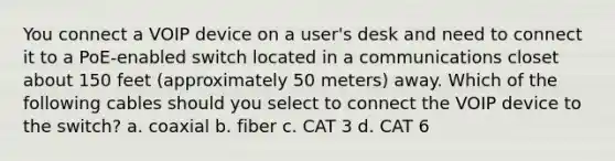 You connect a VOIP device on a user's desk and need to connect it to a PoE-enabled switch located in a communications closet about 150 feet (approximately 50 meters) away. Which of the following cables should you select to connect the VOIP device to the switch? a. coaxial b. fiber c. CAT 3 d. CAT 6