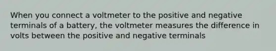 When you connect a voltmeter to the positive and negative terminals of a battery, the voltmeter measures the difference in volts between the positive and negative terminals