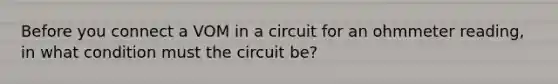 Before you connect a VOM in a circuit for an ohmmeter reading, in what condition must the circuit be?