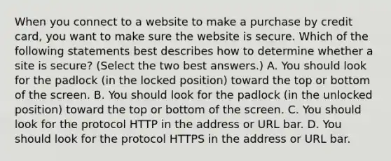 When you connect to a website to make a purchase by credit card, you want to make sure the website is secure. Which of the following statements best describes how to determine whether a site is secure? (Select the two best answers.) A. You should look for the padlock (in the locked position) toward the top or bottom of the screen. B. You should look for the padlock (in the unlocked position) toward the top or bottom of the screen. C. You should look for the protocol HTTP in the address or URL bar. D. You should look for the protocol HTTPS in the address or URL bar.