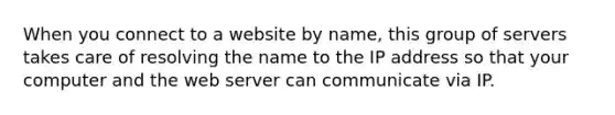 When you connect to a website by name, this group of servers takes care of resolving the name to the IP address so that your computer and the web server can communicate via IP.