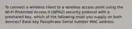 To connect a wireless client to a wireless access point using the Wi-Fi Protected Access II (WPA2) security protocol with a preshared key, which of the following must you supply on both devices? Base key Passphrase Serial number MAC address