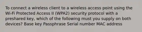 To connect a wireless client to a wireless access point using the Wi-Fi Protected Access II (WPA2) security protocol with a preshared key, which of the following must you supply on both devices? Base key Passphrase Serial number MAC address