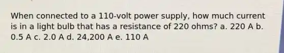 When connected to a 110-volt power supply, how much current is in a light bulb that has a resistance of 220 ohms? a. 220 A b. 0.5 A c. 2.0 A d. 24,200 A e. 110 A