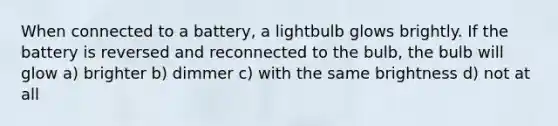 When connected to a battery, a lightbulb glows brightly. If the battery is reversed and reconnected to the bulb, the bulb will glow a) brighter b) dimmer c) with the same brightness d) not at all