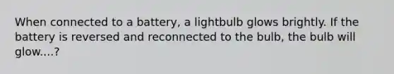 When connected to a battery, a lightbulb glows brightly. If the battery is reversed and reconnected to the bulb, the bulb will glow....?