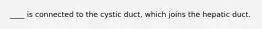 ____ is connected to the cystic duct, which joins the hepatic duct.