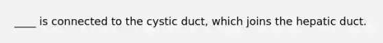 ____ is connected to the cystic duct, which joins the hepatic duct.