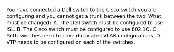 You have connected a Dell switch to the Cisco switch you are configuring and you cannot get a trunk between the two. What must be changed? A. The Dell switch must be configured to use ISL. B. The Cisco switch must be configured to use 802.1Q. C. Both switches need to have duplicated VLAN configurations. D. VTP needs to be configured on each of the switches.