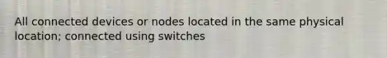 All connected devices or nodes located in the same physical location; connected using switches