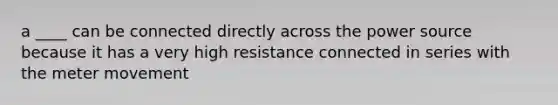 a ____ can be connected directly across the power source because it has a very high resistance connected in series with the meter movement