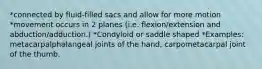 *connected by fluid-filled sacs and allow for more motion *movement occurs in 2 planes (i.e. flexion/extension and abduction/adduction.) *Condyloid or saddle shaped *Examples: metacarpalphalangeal joints of the hand, carpometacarpal joint of the thumb.