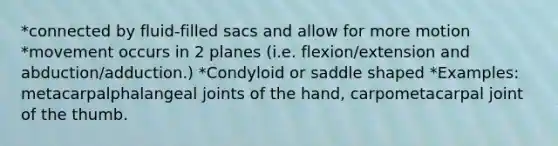 *connected by fluid-filled sacs and allow for more motion *movement occurs in 2 planes (i.e. flexion/extension and abduction/adduction.) *Condyloid or saddle shaped *Examples: metacarpalphalangeal joints of the hand, carpometacarpal joint of the thumb.