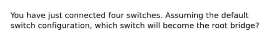 You have just connected four switches. Assuming the default switch configuration, which switch will become the root bridge?