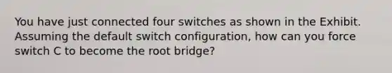 You have just connected four switches as shown in the Exhibit. Assuming the default switch configuration, how can you force switch C to become the root bridge?