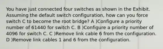 You have just connected four switches as shown in the Exhibit. Assuming the default switch configuration, how can you force switch C to become the root bridge? A )Configure a priority number of 61440 for switch C. B )Configure a priority number of 4096 for switch C. C )Remove link cable 6 from the configuration. D )Remove link cables 1 and 6 from the configuration.