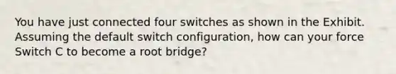 You have just connected four switches as shown in the Exhibit. Assuming the default switch configuration, how can your force Switch C to become a root bridge?