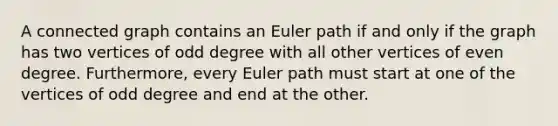 A connected graph contains an Euler path if and only if the graph has two vertices of odd degree with all other vertices of even degree. Furthermore, every Euler path must start at one of the vertices of odd degree and end at the other.