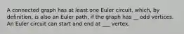 A connected graph has at least one Euler circuit, which, by definition, is also an Euler path, if the graph has __ odd vertices. An Euler circuit can start and end at ___ vertex.