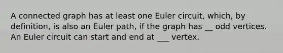 A connected graph has at least one Euler circuit, which, by definition, is also an Euler path, if the graph has __ odd vertices. An Euler circuit can start and end at ___ vertex.