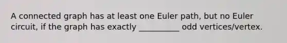 A connected graph has at least one Euler​ path, but no Euler​ circuit, if the graph has exactly __________ odd​ vertices/vertex.