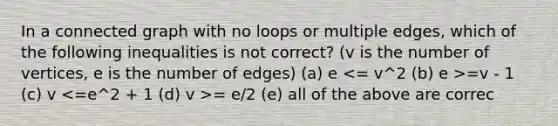 In a connected graph with no loops or multiple edges, which of the following inequalities is not correct? (v is the number of vertices, e is the number of edges) (a) e =v - 1 (c) v = e/2 (e) all of the above are correc