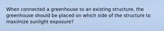 When connected a greenhouse to an existing structure, the greenhouse should be placed on which side of the structure to maximize sunlight exposure?