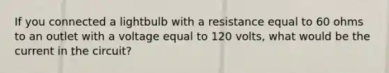 If you connected a lightbulb with a resistance equal to 60 ohms to an outlet with a voltage equal to 120 volts, what would be the current in the circuit?