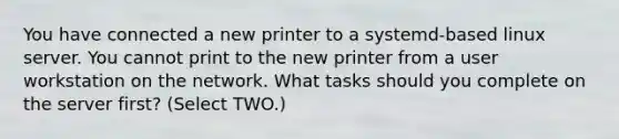 You have connected a new printer to a systemd-based linux server. You cannot print to the new printer from a user workstation on the network. What tasks should you complete on the server first? (Select TWO.)