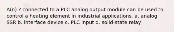 A(n) ? connected to a PLC analog output module can be used to control a heating element in industrial applications. a. analog SSR b. interface device c. PLC input d. solid-state relay