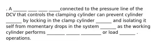 . A ______ ____ ____ _____connected to the pressure line of the DCV that controls the clamping cylinder can prevent cylinder _______ by locking in the clamp cylinder _______ and isolating it self from momentary drops in the system _______ as the working cylinder performs ________ ______ _________ or load _______ . operations.