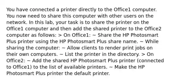 You have connected a printer directly to the Office1 computer. You now need to share this computer with other users on the network. In this lab, your task is to share the printer on the Office1 computer and then add the shared printer to the Office2 computer as follows: > On Office1: ~ Share the HP Photosmart Plus printer using the HP Photosmart Plus share name. ~ While sharing the computer: ~ Allow clients to render print jobs on their own computers. ~ List the printer in the directory. > On Office2: ~ Add the shared HP Photosmart Plus printer (connected to Office1) to the list of available printers. ~ Make the HP Photosmart Plus printer the default printer.