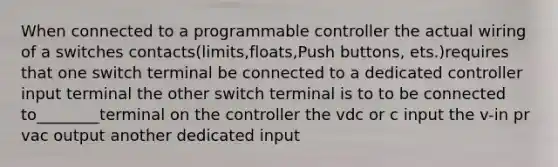 When connected to a programmable controller the actual wiring of a switches contacts(limits,floats,Push buttons, ets.)requires that one switch terminal be connected to a dedicated controller input terminal the other switch terminal is to to be connected to________terminal on the controller the vdc or c input the v-in pr vac output another dedicated input