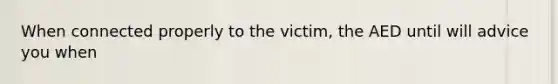 When connected properly to the victim, the AED until will advice you when